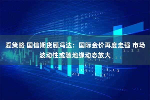 爱策略 国信期货顾冯达：国际金价再度走强 市场波动性或随地缘动态放大