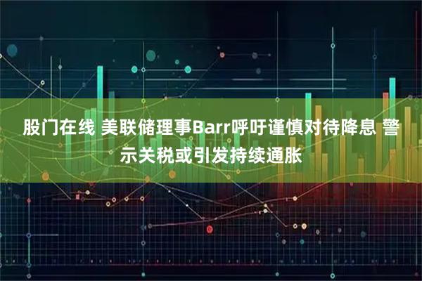 股门在线 美联储理事Barr呼吁谨慎对待降息 警示关税或引发持续通胀