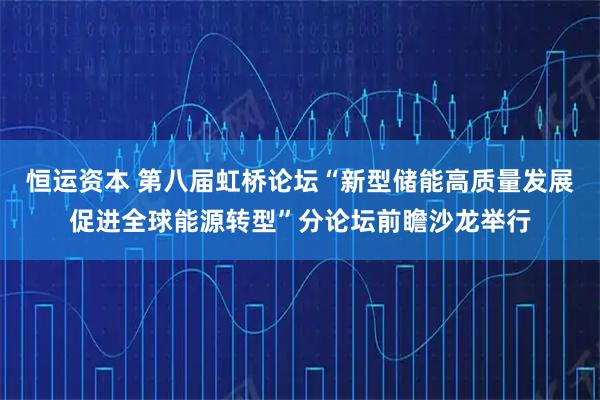 恒运资本 第八届虹桥论坛“新型储能高质量发展促进全球能源转型”分论坛前瞻沙龙举行