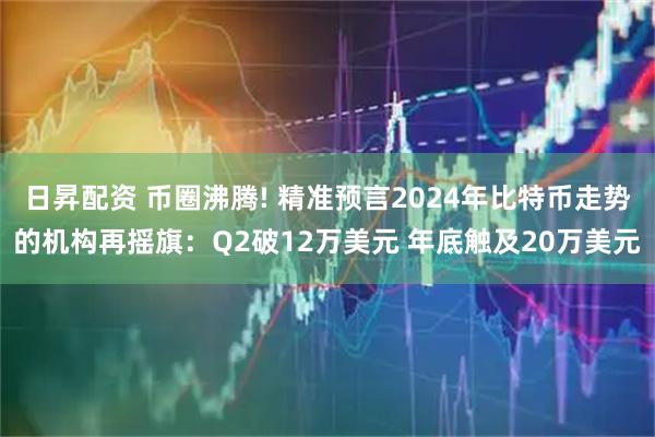 日昇配资 币圈沸腾! 精准预言2024年比特币走势的机构再摇旗：Q2破12万美元 年底触及20万美元