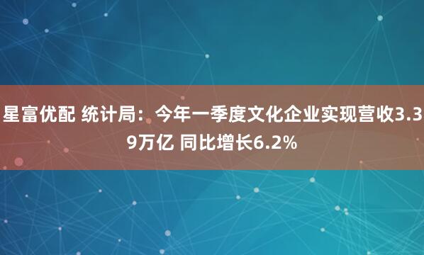 星富优配 统计局：今年一季度文化企业实现营收3.39万亿 同比增长6.2%