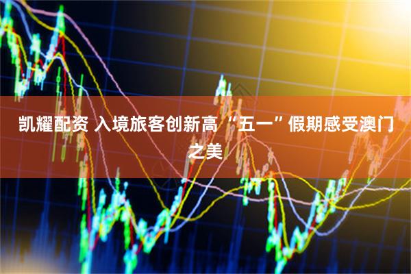 凯耀配资 入境旅客创新高 “五一”假期感受澳门之美