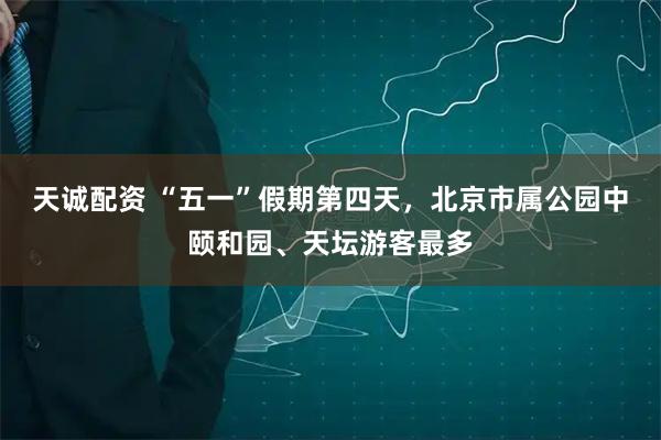 天诚配资 “五一”假期第四天，北京市属公园中颐和园、天坛游客最多