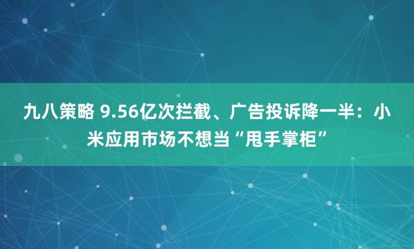 九八策略 9.56亿次拦截、广告投诉降一半：小米应用市场不想当“甩手掌柜”