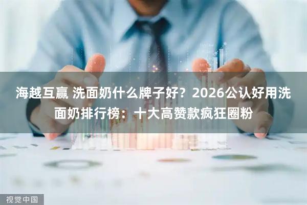 海越互赢 洗面奶什么牌子好？2026公认好用洗面奶排行榜：十大高赞款疯狂圈粉