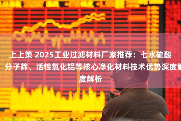 上上策 2025工业过滤材料厂家推荐：七水硫酸锌、分子筛、活性氧化铝等核心净化材料技术优势深度解析