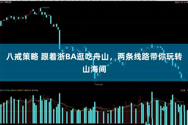 八戒策略 跟着浙BA逛吃舟山，两条线路带你玩转山海间