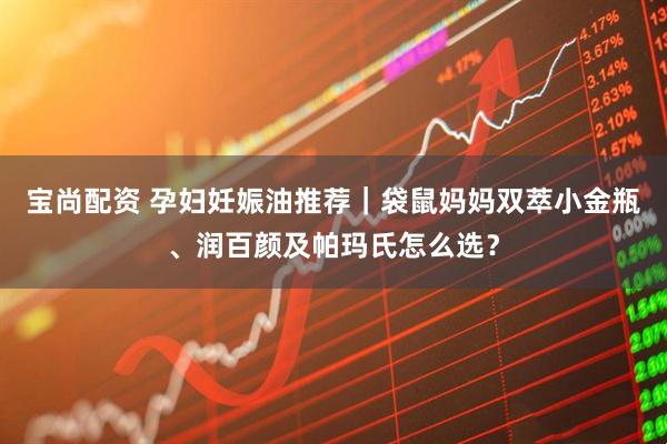 宝尚配资 孕妇妊娠油推荐｜袋鼠妈妈双萃小金瓶、润百颜及帕玛氏怎么选？