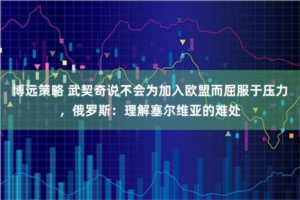 博远策略 武契奇说不会为加入欧盟而屈服于压力，俄罗斯：理解塞尔维亚的难处