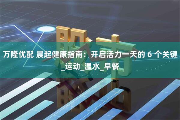 万隆优配 晨起健康指南：开启活力一天的 6 个关键_运动_温水_早餐