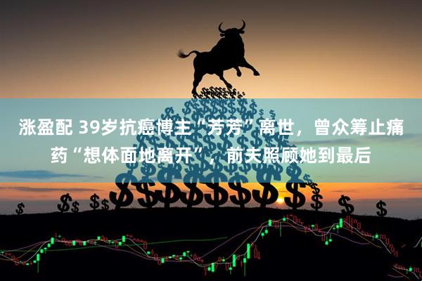 涨盈配 39岁抗癌博主“芳芳”离世，曾众筹止痛药“想体面地离开”，前夫照顾她到最后