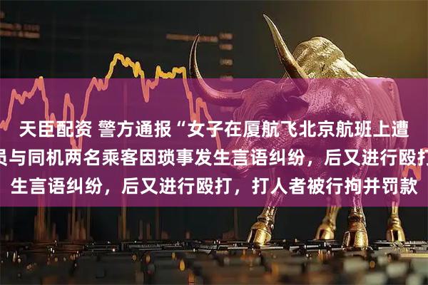 天臣配资 警方通报“女子在厦航飞北京航班上遭邻座扇耳光”：涉事人员与同机两名乘客因琐事发生言语纠纷，后又进行殴打，打人者被行拘并罚款